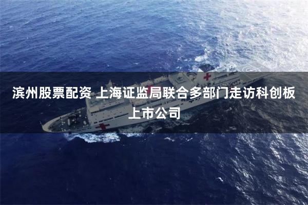 滨州股票配资 上海证监局联合多部门走访科创板上市公司