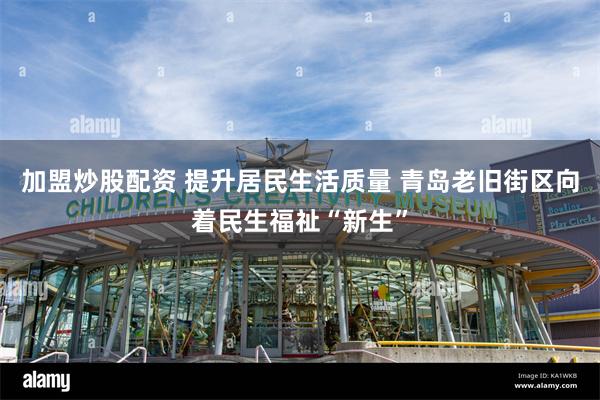 加盟炒股配资 提升居民生活质量 青岛老旧街区向着民生福祉“新生”