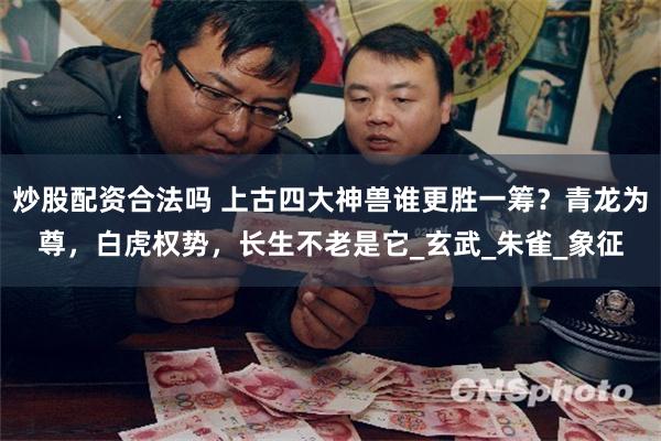 炒股配资合法吗 上古四大神兽谁更胜一筹？青龙为尊，白虎权势，长生不老是它_玄武_朱雀_象征