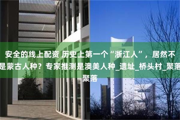 安全的线上配资 历史上第一个“浙江人”，居然不是蒙古人种？专家推测是澳美人种_遗址_桥头村_聚落