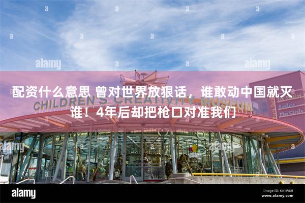 配资什么意思 曾对世界放狠话，谁敢动中国就灭谁！4年后却把枪口对准我们