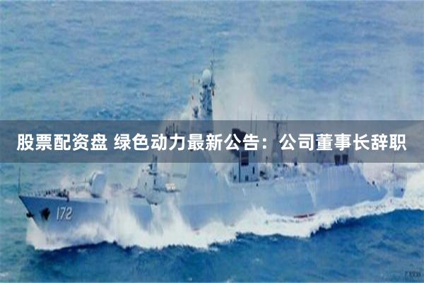 股票配资盘 绿色动力最新公告：公司董事长辞职