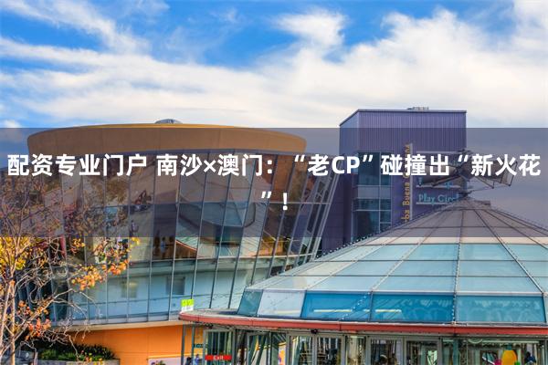 配资专业门户 南沙×澳门：“老CP”碰撞出“新火花”！