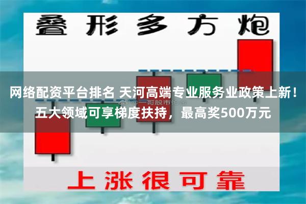 网络配资平台排名 天河高端专业服务业政策上新！五大领域可享梯度扶持，最高奖500万元