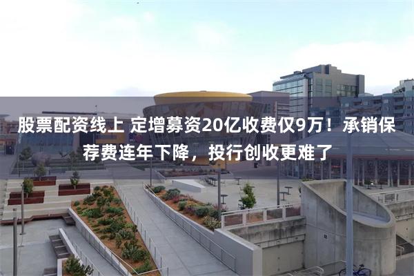 股票配资线上 定增募资20亿收费仅9万！承销保荐费连年下降，投行创收更难了