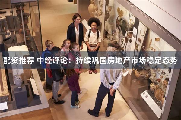 配资推荐 中经评论：持续巩固房地产市场稳定态势