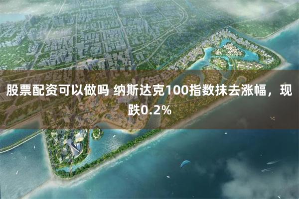 股票配资可以做吗 纳斯达克100指数抹去涨幅，现跌0.2%