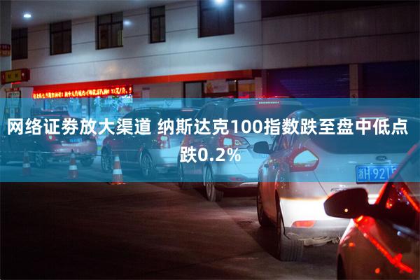 网络证劵放大渠道 纳斯达克100指数跌至盘中低点 跌0.2%