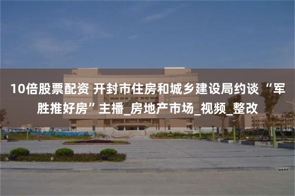 10倍股票配资 开封市住房和城乡建设局约谈 “军胜推好房”主播_房地产市场_视频_整改
