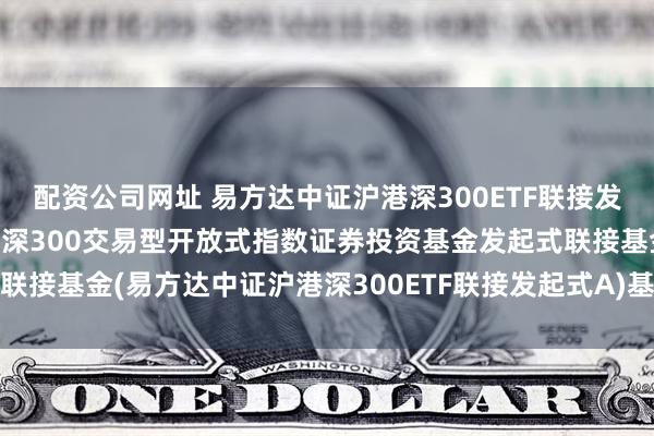 配资公司网址 易方达中证沪港深300ETF联接发起式A: 易方达中证沪港深300交易型开放式指数证券投资基金发起式联接基金(易方达中证沪港深300ETF联接发起式A)基金产品资料概要更新