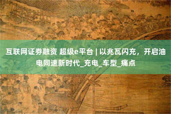 互联网证劵融资 超级e平台 | 以兆瓦闪充，开启油电同速新时代_充电_车型_痛点