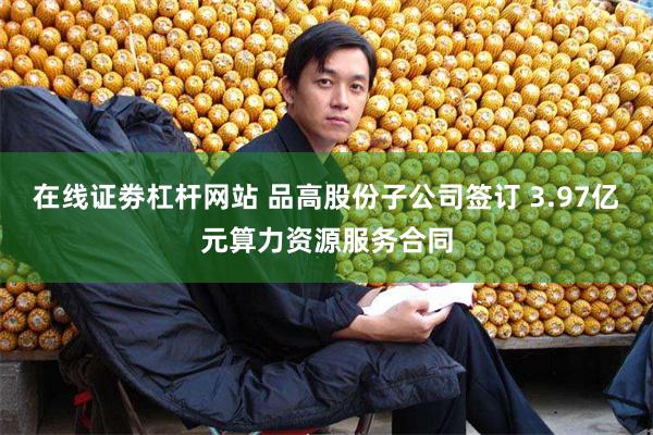 在线证劵杠杆网站 品高股份子公司签订 3.97亿元算力资源服务合同