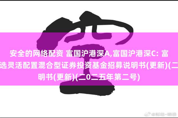 安全的网络配资 富国沪港深A,富国沪港深C: 富国沪港深价值精选灵活配置混合型证券投资基金招募说明书(更新)(二0二五年第二号)