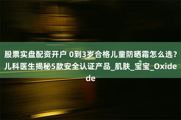股票实盘配资开户 0到3岁合格儿童防晒霜怎么选？儿科医生揭秘5款安全认证产品_肌肤_宝宝_Oxide