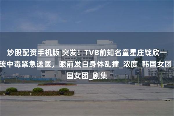 炒股配资手机版 突发！TVB前知名童星庄锭欣一氧化碳中毒紧急送医，眼前发白身体乱撞_浓度_韩国女团_剧集