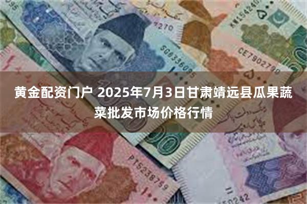 黄金配资门户 2025年7月3日甘肃靖远县瓜果蔬菜批发市场价格行情