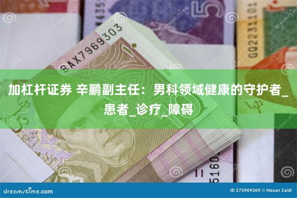 加杠杆证券 辛鹏副主任：男科领域健康的守护者_患者_诊疗_障碍