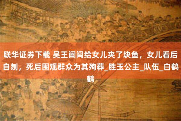 联华证券下载 吴王阖闾给女儿夹了块鱼，女儿看后自刎，死后围观群众为其殉葬_胜玉公主_队伍_白鹤