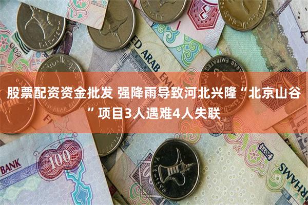 股票配资资金批发 强降雨导致河北兴隆“北京山谷”项目3人遇难4人失联