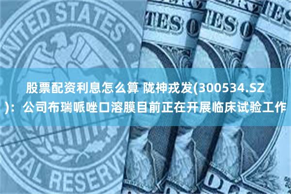 股票配资利息怎么算 陇神戎发(300534.SZ)：公司布瑞哌唑口溶膜目前正在开展临床试验工作