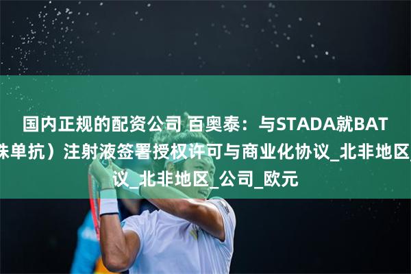 国内正规的配资公司 百奥泰：与STADA就BAT1806（托珠单抗）注射液签署授权许可与商业化协议_北非地区_公司_欧元