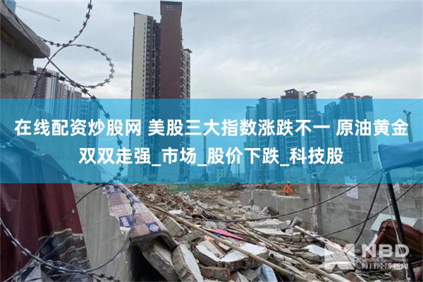 在线配资炒股网 美股三大指数涨跌不一 原油黄金双双走强_市场_股价下跌_科技股