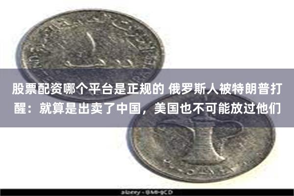 股票配资哪个平台是正规的 俄罗斯人被特朗普打醒:就算是出卖了中国,美国也不可能放过他们