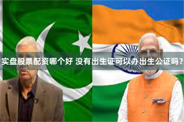 实盘股票配资哪个好 没有出生证可以办出生公证吗？