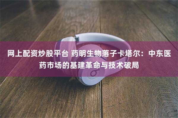 网上配资炒股平台 药明生物落子卡塔尔：中东医药市场的基建革命与技术破局