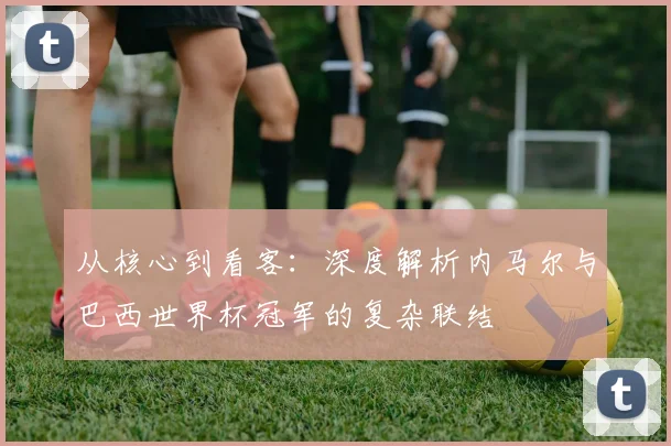 从核心到看客：深度解析内马尔与巴西世界杯冠军的复杂联结
