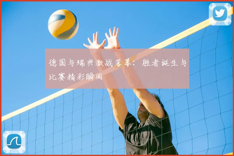 德国与瑞典激战落幕:胜者诞生与比赛精彩瞬间