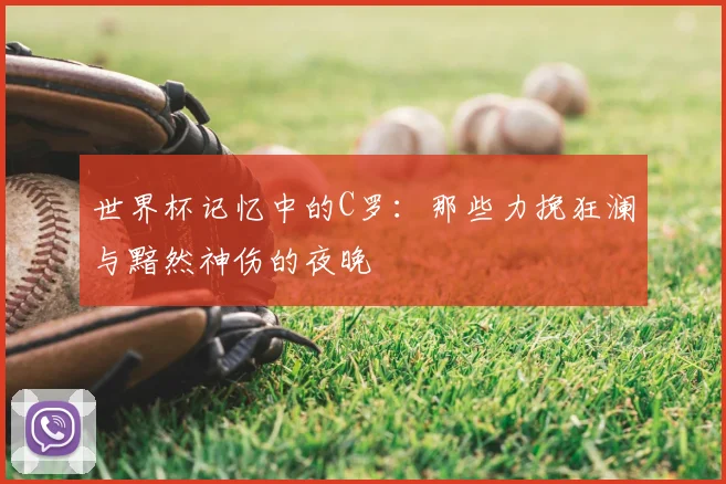 世界杯记忆中的C罗:那些力挽狂澜与黯然神伤的夜晚