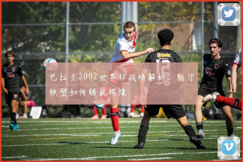 巴拉圭2002世界杯战绩解析:防守铁壁如何铸就辉煌